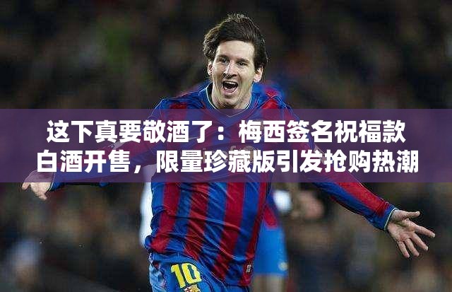 这下真要敬酒了：梅西签名祝福款白酒开售，限量珍藏版引发抢购热潮