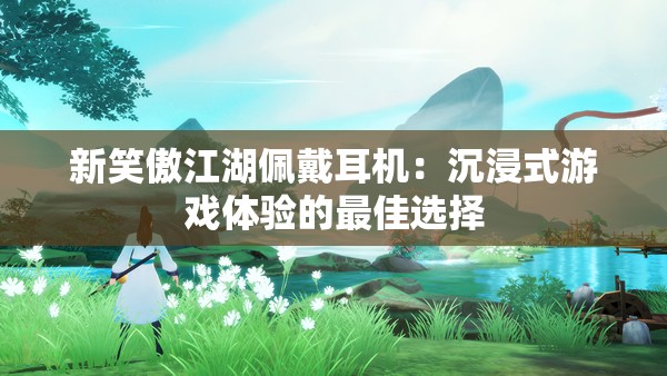 新笑傲江湖佩戴耳机：沉浸式游戏体验的最佳选择